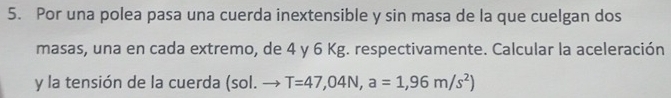 Por una polea pasa una cuerda inextensible y sin masa de la que cuelgan dos 
masas, una en cada extremo, de 4 y 6 Kg. respectivamente. Calcular la aceleración 
y la tensión de la cuerda (sol. to T=47,04N, a=1,96m/s^2)