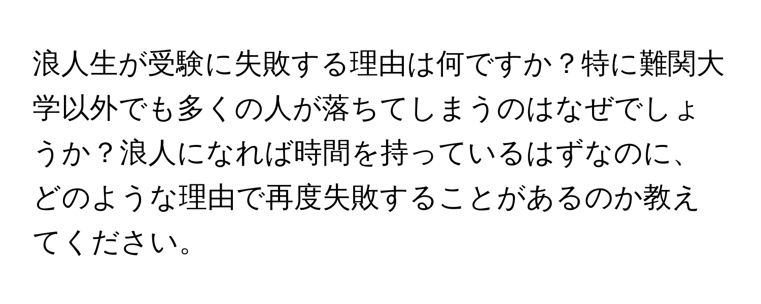 浪人生が受験に失敗する理由は何ですか？特に難関大学以外でも多くの人が落ちてしまうのはなぜでしょうか？浪人になれば時間を持っているはずなのに、どのような理由で再度失敗することがあるのか教えてください。