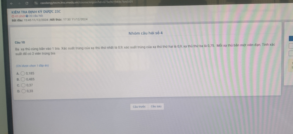 KIÊM TRA ĐỊNH Kdot KY DượC 23C
⑦ 45 phút ❷ 20 câu hội
Bất đầu: 15:45 11/12/2024 | Kết thức: 17:30 11/12/2024
Nhóm câu hỏi số 4
Cău 10
Ba xạ thủ cùng bần vào 1 bia. Xác suất trúng của xạ thù thứ nhất là 0, 9; xác suất trúng của xạ thủ thứ hai là 0, 9; xạ thủ thứ ba là 0,75. Mỗi xạ thủ bần một viên đạn. Tính xác
suất để có 2 viên trúng bia
(Chỉ được chọn 1 đáp án)
A. 0,185
B. 0,485
C. 0,37
D. 0,33
Câu trước Câu sau