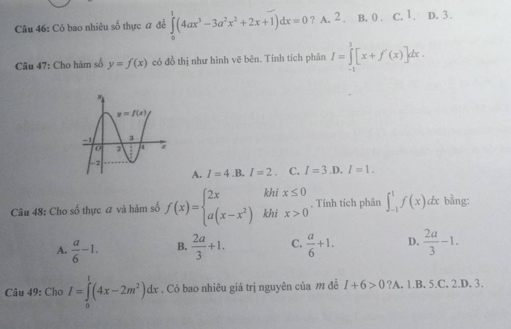 Có bao nhiêu số thực đ đề ∈tlimits _0^(1(4ax^3)-3a^2x^2+2x+1)dx=0 ? A. 2 . B. 0 . c. 1. D. 3 .
Câu 47: Cho hàm số y=f(x) có đồ thị như hình vẽ bên. Tính tích phân I=∈tlimits _(-1)^3[x+f'(x)]dx.
A. I=4 .B. I=2 C. I=3 .D. I=1.
Câu 48: Cho số thực a và hàm số f(x)=beginarrayl 2xkhix≤ 0 a(x-x^2)khix>0endarray.. Tính tích phân ∈t _(-1)^1f(x)dx bằng:
C.
D.
A.  a/6 -1.  2a/3 +1.  a/6 +1.  2a/3 -1.
B.
Câu 49: Cho I=∈tlimits _0^(1(4x-2m^2))dx. Có bao nhiêu giá trị nguyên của m đề I+6>0 ?A. 1.B. 5.C. 2.D. 3.