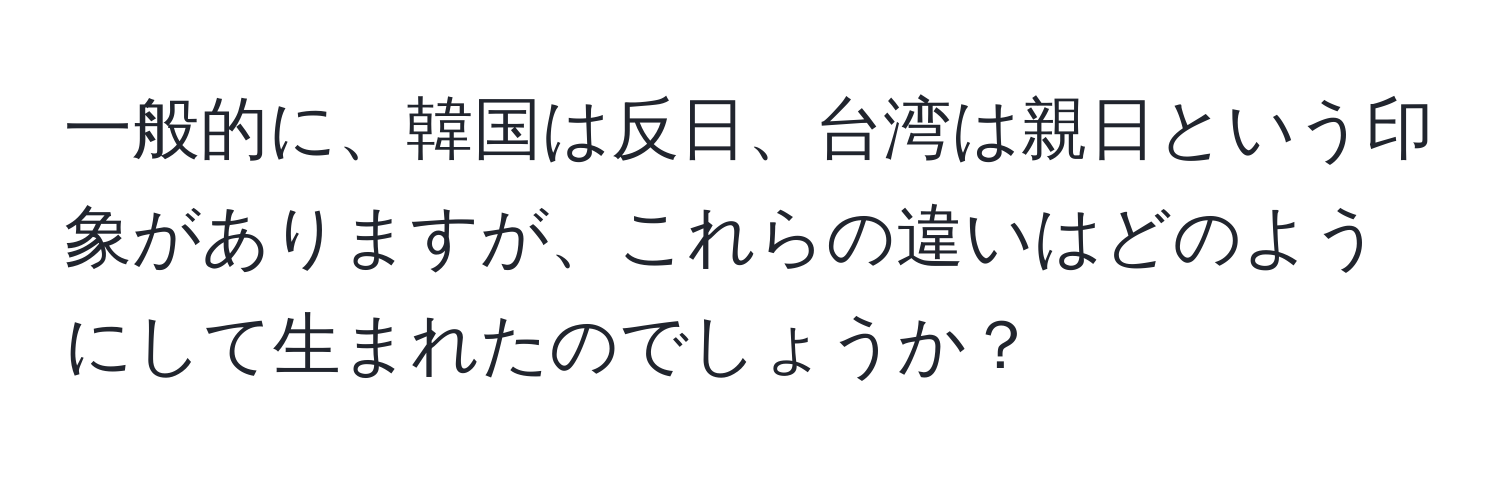 一般的に、韓国は反日、台湾は親日という印象がありますが、これらの違いはどのようにして生まれたのでしょうか？