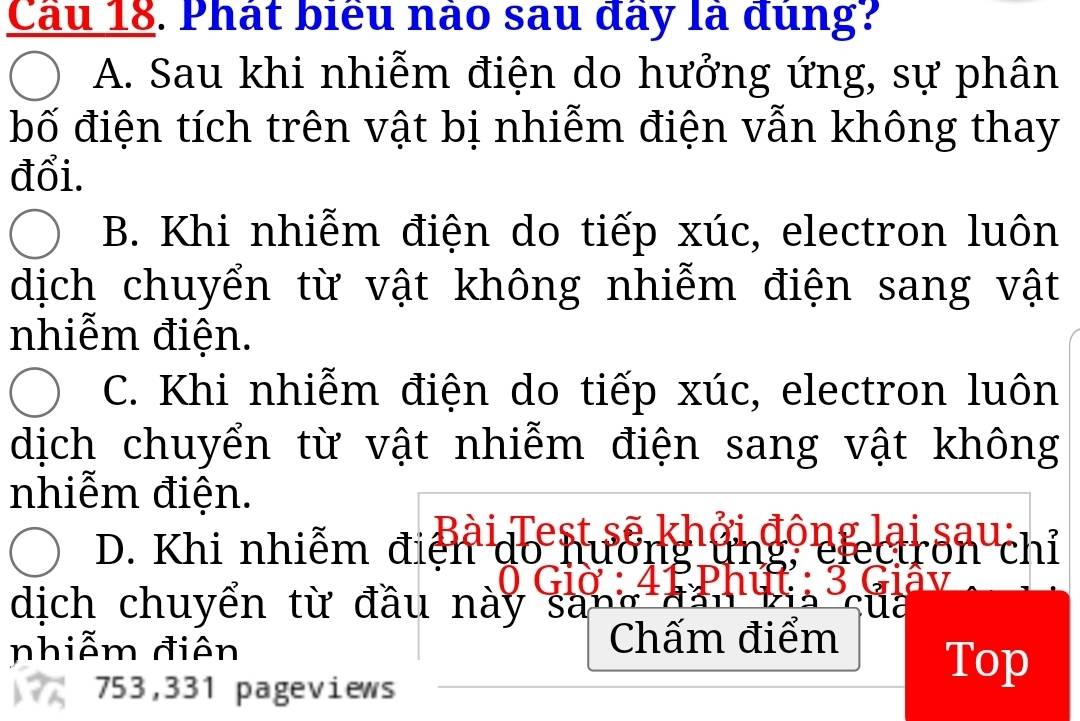 Cầu 18. Phát biểu nào sau đây là đùng?
A. Sau khi nhiễm điện do hưởng ứng, sự phân
bố điện tích trên vật bị nhiễm điện vẫn không thay
đổi.
B. Khi nhiễm điện do tiếp xúc, electron luôn
dịch chuyển từ vật không nhiễm điện sang vật
nhiễm điện.
C. Khi nhiễm điện do tiếp xúc, electron luôn
dịch chuyển từ vật nhiễm điện sang vật không
nhiễm điện.
n ơ 
D. Khi nhiễm điện do hư ere CITO n chỉ
dịch chuyển từ đầu này sa
nhiễm điên Chấm điểm
753,331 pageviews
Top