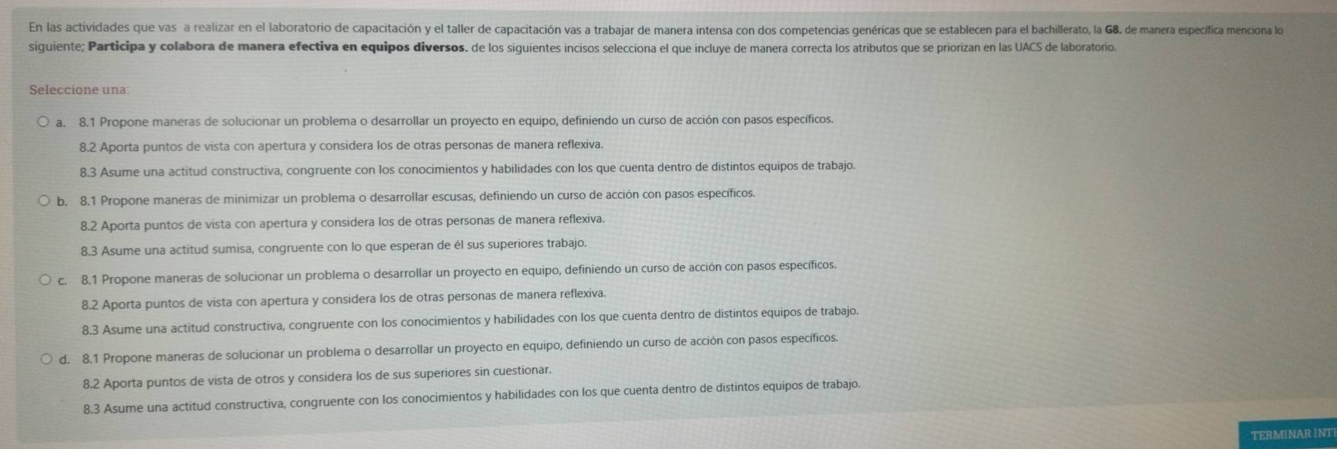 En las actividades que vas a realizar en el laboratorio de capacitación y el taller de capacitación vas a trabajar de manera intensa con dos competencias genéricas que se establecen para el bachillerato, la G8. de manera especifica menciona lo
siguiente; Participa y colabora de manera efectiva en equipos diversos. de los siguientes incisos selecciona el que incluye de manera correcta los atributos que se priorizan en las UACS de laboratorio.
Seleccione una:
a. 8.1 Propone maneras de solucionar un problema o desarrollar un proyecto en equipo, definiendo un curso de acción con pasos específicos.
8.2 Aporta puntos de vista con apertura y considera los de otras personas de manera reflexiva.
8.3 Asume una actitud constructiva, congruente con los conocimientos y habilidades con los que cuenta dentro de distintos equipos de trabajo.
b. 8.1 Propone maneras de minimizar un problema o desarrollar escusas, definiendo un curso de acción con pasos específicos.
8.2 Aporta puntos de vista con apertura y considera los de otras personas de manera reflexiva.
8.3 Asume una actitud sumisa, congruente con lo que esperan de él sus superiores trabajo.
c. 8.1 Propone maneras de solucionar un problema o desarrollar un proyecto en equipo, definiendo un curso de acción con pasos específicos.
8.2 Aporta puntos de vista con apertura y considera los de otras personas de manera reflexiva.
8.3 Asume una actitud constructiva, congruente con los conocimientos y habilidades con los que cuenta dentro de distintos equipos de trabajo.
d. 8.1 Propone maneras de solucionar un problema o desarrollar un proyecto en equipo, definiendo un curso de acción con pasos específicos.
8.2 Aporta puntos de vista de otros y considera los de sus superiores sin cuestionar.
8.3 Asume una actitud constructiva, congruente con los conocimientos y habilidades con los que cuenta dentro de distintos equipos de trabajo.
TERMINAR INT