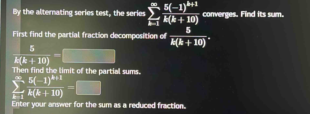 By the alternating series test, the series sumlimits _(k=1)^(∈fty)frac 5(-1)^k+1k(k+10) converges. Find its sum. 
First find the partial fraction decomposition of  5/k(k+10) .
 5/k(k+10) =
Then find the limit of the partial sums.
sumlimits _(k=1)^(∈fty)frac 5(-1)^k+1k(k+10)=
Enter your answer for the sum as a reduced fraction.