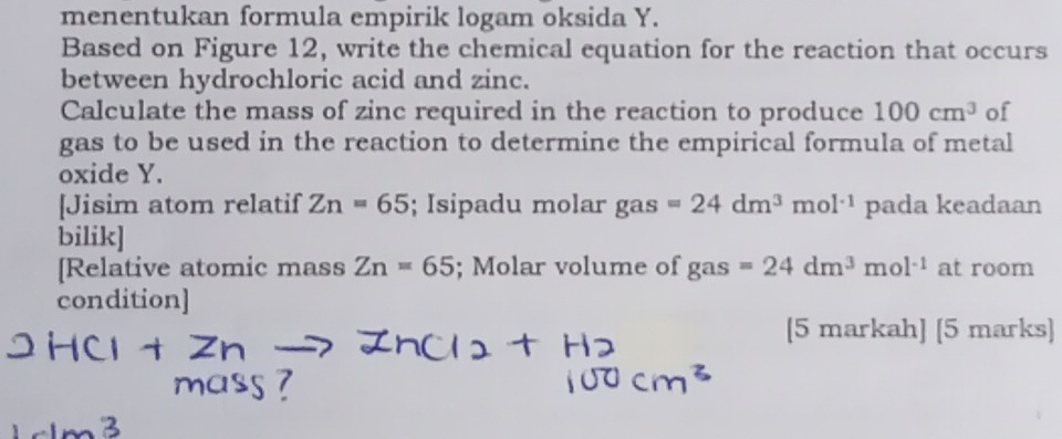 menentukan formula empirik logam oksida Y. 
Based on Figure 12, write the chemical equation for the reaction that occurs 
between hydrochloric acid and zinc. 
Calculate the mass of zinc required in the reaction to produce 100cm^3 of 
gas to be used in the reaction to determine the empirical formula of metal 
oxide Y. 
[Jisim atom relatif Zn=65; Isipadu molar gas =24dm^3mol^(-1) pada keadaan 
bilik] 
[Relative atomic mass Zn=65; Molar volume of gas s=24dm^3mol^(-1) at room 
condition] 
[5 markah] [5 marks]