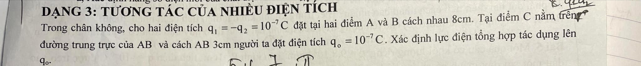 DạNG 3: tươnG TáC Của nHIềU đIệN tích 
Trong chân không, cho hai điện tích q_1=-q_2=10^(-7)C đặt tại hai điểm A và B cách nhau 8cm. Tại điểm C nằm trên 
đường trung trực của AB và cách AB 3cm người ta đặt điện tích q_o=10^(-7)C. Xác định lực điện tổng hợp tác dụng lên 
qo-