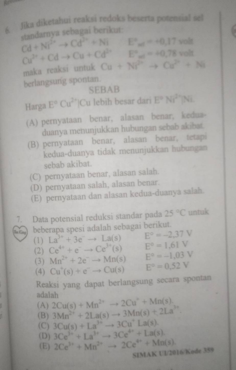 Jika diketahui reaksi redoks beserta potensial sel
standarnya sebagai berikut:
Cd+Ni^(2+)to Cd^(2+)+Ni E°_xt=+0,17volt
Cu^(2+)+Cdto Cu+Cd^(2+)E°_al=+0.78volt
maka reaksi untuk Cu+Ni^(2+)to Cu^(2+)+Ni
berlangsung spontan.
SEBAB
Harga E°Cu^(2+) IC u lebih besar dari E°Ni^(2+)|Ni
(A) pernyataan benar, alasan benar, kedua-
duanya menunjukkan hubungan sebab akibat
(B) pernyataan benar, alasan benar, tetapi
kedua-duanya tidak menunjukkan hubungan
sebab akibat.
(C) pernyataan benar, alasan salah.
(D) pernyataan salah, alasan benar.
(E) pernyataan dan alasan kedua-duanya salah.
7. Data potensial reduksi standar pada 25°C untuk
Thư Kn beberapa spesi adalah sebagai berikut.
(1) La^(3+)+3e^-to La(s) E°=-2,37V
(2) Ce^(4+)+e^-to Ce^(3+)(s) E°=1,61V
(3) Mn^(2+)+2e^-to Mn(s) E°=-1,03V
(4) Cu^+(s)+e^-to Cu(s) E°=0,52V
Reaksi yang dapat berlangsung secara spontan
adalah
(A) 2Cu(s)+Mn^(2+)to 2Cu^++Mn(s).
(B) 3Mn^(2+)+2La(s)to 3Mn(s)+2La^(3+).
(C) 3Cu(s)+La^(3+)to 3Cu^+La(s).
(D) 3Ce^(3+)+La^(3+)to 3Ce^(4+)+La(s).
(E) 2Ce^(3+)+Mn^(2+)to 2Ce^(4+)+Mn(s).
SIMAK UI/2016/Kode 359