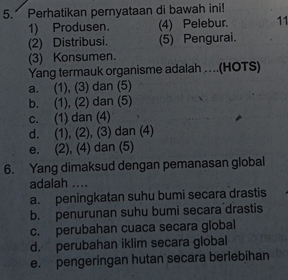 Perhatikan pernyataan di bawah ini!
1) Produsen. (4) Pelebur. 11
(2) Distribusi. (5) Pengurai.
(3) Konsumen.
Yang termauk organisme adalah …(HOTS)
a. (1), (3) dan (5)
b. (1), (2) dan (5)
c. (1) dan (4)
d. (1), (2), (3) dan (4)
e. (2), (4) dan (5)
6. Yang dimaksud dengan pemanasan global
adalah ....
a. peningkatan suhu bumi secara drastis
b. penurunan suhu bumi secara drastis
c. perubahan cuaca secara global
d. perubahan iklim secara global
e. pengeringan hutan secara berlebihan