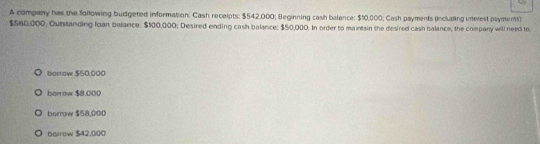 A company has the following budgeted information: Cash receipts: $542,000; Beginning cash balance: $10,000; Cash payments (including interest poyments):
$560,000. Outstanding loan belance: $100,000; Desired ending cash balance: $50,000. In order to maintain the desired cash balance, the company will need to
borrow $50,000
borrow $8,000
borrow $58,000
barrow $42,000