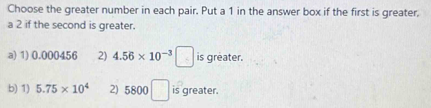 Choose the greater number in each pair. Put a 1 in the answer box if the first is greater,
a 2 if the second is greater.
a) 1) 0.000456 2) 4.56* 10^(-3) □° is greater.
b) 1) 5.75* 10^4 2) 5800□ is greater.