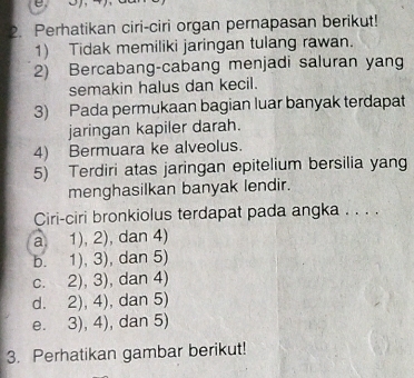 Perhatikan ciri-ciri organ pernapasan berikut!
1) Tidak memiliki jaringan tulang rawan.
2) Bercabang-cabang menjadi saluran yang
semakin halus dan kecil.
3) Pada permukaan bagian luar banyak terdapat
jaringan kapiler darah.
4) Bermuara ke alveolus.
5) Terdiri atas jaringan epitelium bersilia yang
menghasilkan banyak lendir.
Ciri-ciri bronkiolus terdapat pada angka . . . .
a、 1),2) , dan 4)
b. 1),3) , dan 5)
C. 2),3) , dan 4)
d. 2),4) , dan 5)
e. 3),4) , dan 5)
3. Perhatikan gambar berikut!