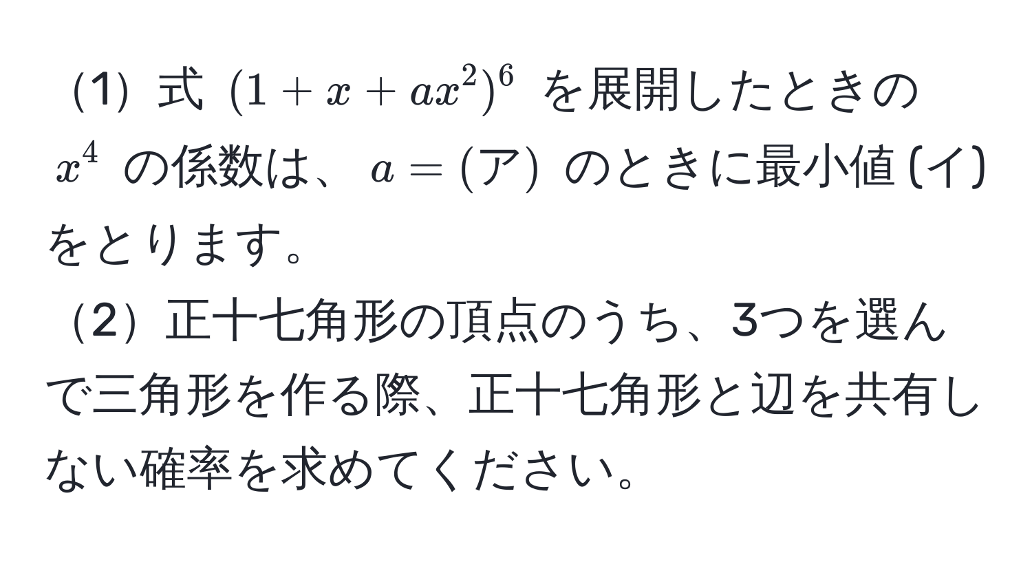 1式 ((1 + x + ax^2)^6) を展開したときの (x^4) の係数は、(a = (ア)) のときに最小値 (イ) をとります。  
2正十七角形の頂点のうち、3つを選んで三角形を作る際、正十七角形と辺を共有しない確率を求めてください。