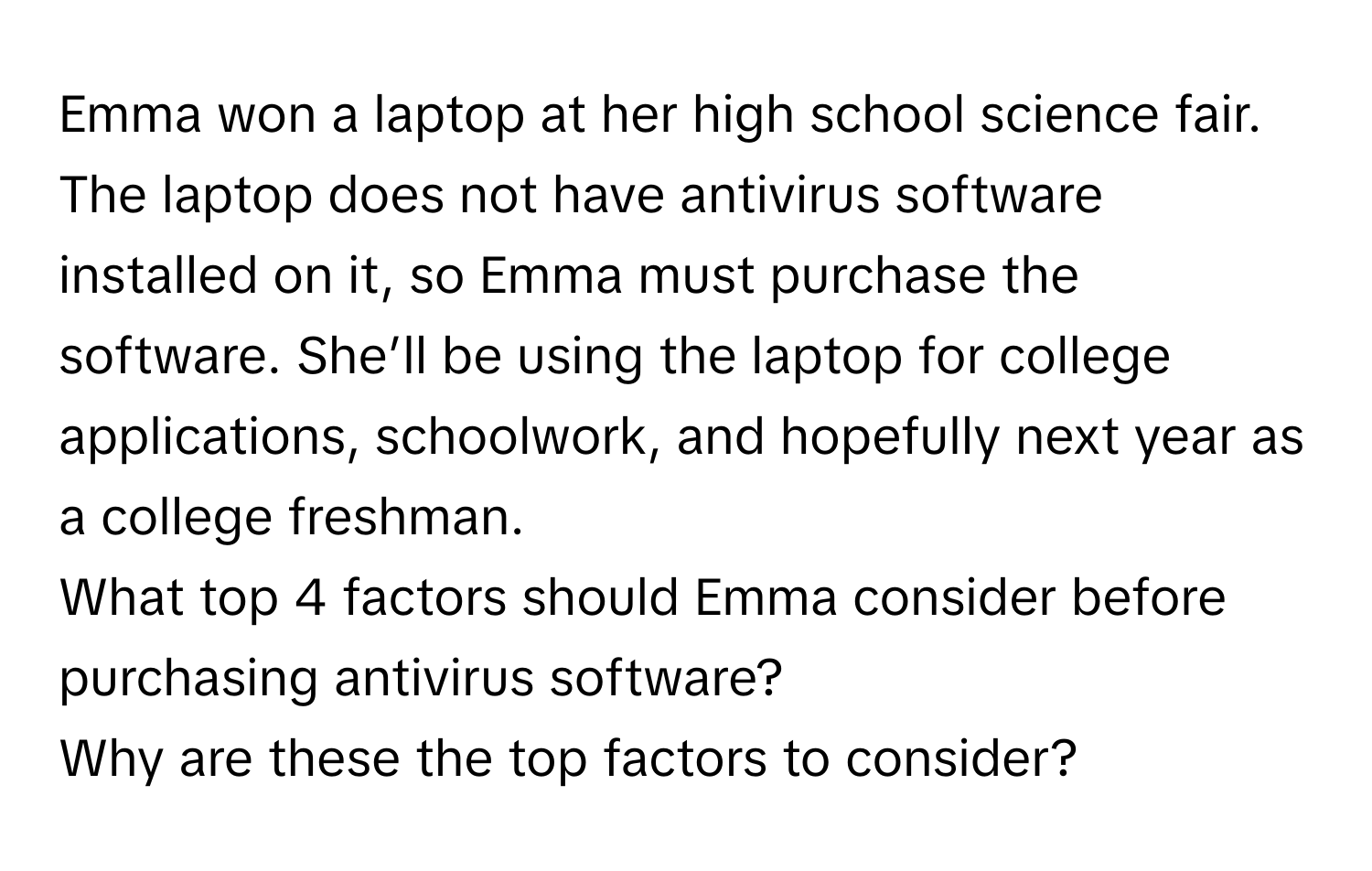 Emma won a laptop at her high school science fair. The laptop does not have antivirus software installed on it, so Emma must purchase the software. She’ll be using the laptop for college applications, schoolwork, and hopefully next year as a college freshman. 
What top 4 factors should Emma consider before purchasing antivirus software? 
Why are these the top factors to consider?