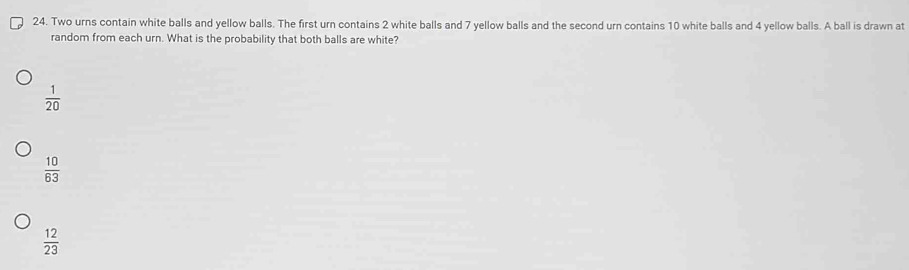 Two urns contain white balls and yellow balls. The first urn contains 2 white balls and 7 yellow balls and the second urn contains 10 white balls and 4 yellow balls. A ball is drawn at
random from each urn. What is the probability that both balls are white?
 1/20 
 10/63 
 12/23 