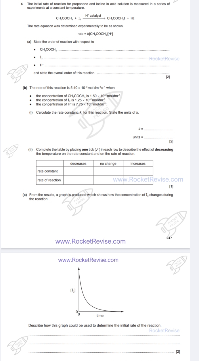 The initial rate of reaction for propanone and iodine in acid solution is measured in a series of 
experiments at a constant temperature.
CH_3COCH_3+I_2xrightarrow H^+catalystCH_3COCH_2I+HI
The rate equation was determined experimentally to be as shown.
rate=k[CH_3COCH_3][H^+]
(a) State the order of reaction with respect to 
_ CH_3COCH_3
_ 
1, RocketRevise
H°
_ 
and state the overall order of this reaction._ 
[2] 
(b) The rate of this reaction is 5.40* 10^(-3) mol dm^(-3)s^(-1) when 
the concentration of CH_3 COCH, is 1.50* 10^(-2)moldm^(-3)
the concentration of I_2is ς 1.25* 10^(-2)moldm^(-3)
the concentration of H° is 7.75* 10^(-1)r oldm^(-3). 
(i) Calculate the rate constant, k, for this reaction. State the units of k.
k=
_ 
units =_ 
[2] 
(ii) Complete the table by placing one tick (✓ ) in each row to describe the effect of decreasing 
the temperature on the rate constant and on the rate of reaction. 
se.com 
[1] 
(c) From the results, a graph is produced which shows how the concentration of I, changes during 
the reaction. 
ocket 
revise 
247 
www.RocketRevise.com 
www.RocketRevise.com 
Describe how this graph could be used to determine the initial rate of the reaction. 
_ 
RocketRevise 
_ 
_[2]