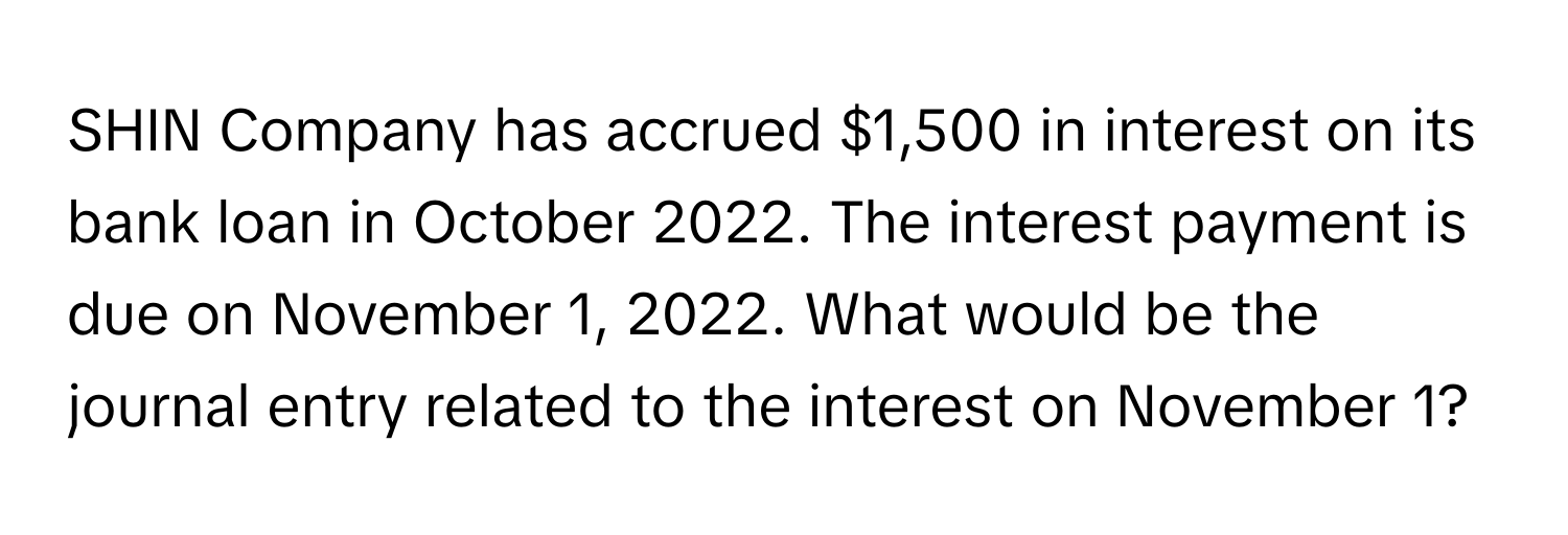 SHIN Company has accrued $1,500 in interest on its bank loan in October 2022. The interest payment is due on November 1, 2022. What would be the journal entry related to the interest on November 1?