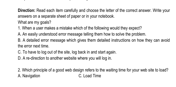 Direction: Read each item carefully and choose the letter of the correct answer. Write your
answers on a separate sheet of paper or in your notebook.
What are my goals?
1. When a user makes a mistake which of the following would they expect?
A. An easily understood error message telling them how to solve the problem.
B. A detailed error message which gives them detailed instructions on how they can avoid
the error next time.
C. To have to log out of the site, log back in and start again.
D. A re-direction to another website where you will log in.
2. Which principle of a good web design refers to the waiting time for your web site to load?
A. Navigation C. Load Time