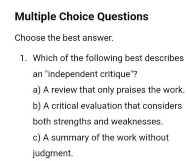 Questions
Choose the best answer.
1. Which of the following best describes
an "independent critique"?
a) A review that only praises the work.
b) A critical evaluation that considers
both strengths and weaknesses.
c) A summary of the work without
judgment.