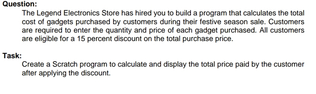 The Legend Electronics Store has hired you to build a program that calculates the total 
cost of gadgets purchased by customers during their festive season sale. Customers 
are required to enter the quantity and price of each gadget purchased. All customers 
are eligible for a 15 percent discount on the total purchase price. 
Task: 
Create a Scratch program to calculate and display the total price paid by the customer 
after applying the discount.