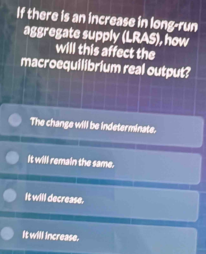 If there is an increase in long-run
aggregate supply (LRAS), how
will this affect the
macroequilibrium real output?
The change will be indeterminate,
It will remain the same.
It will decrease,
It will increase.