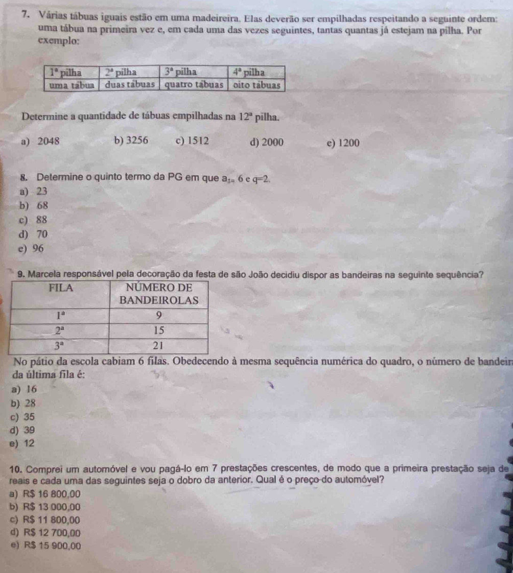 Várias tábuas iguais estão em uma madeireira, Elas deverão ser empilhadas respeitando a seguinte ordem:
uma tábua na primeira vez e, em cada uma das vezes seguintes, tantas quantas já estejam na pilha. Por
exemplo:
Determine a quantidade de tábuas empilhadas na 12^a pilha.
a) 2048 b) 3256 c) 1512 d) 2000 e) 1200
8. Determine o quinto termo da PG em que a_1=6 e q=2.
a) 23
b) 68
c) 88
d) 70
e) 96
9. Marcela responsável pela decoração da festa de são João decidiu dispor as bandeiras na seguinte sequência?
No pátio da escola cabiam 6 filas. Obedecendo à mesma sequência numérica do quadro, o número de bandeir
da última fila é:
a) 16
b) 28
c) 35
d) 39
e) 12
10. Comprei um automóvel e vou pagá-lo em 7 prestações crescentes, de modo que a primeira prestação seja de
reais e cada uma das seguintes seja o dobro da anterior. Qual é o preço-do automóvel?
a) R$ 16 800,00
b) R$ 13 000,00
c) R$ 11 800,00
d) R$ 12 700,00
e) R$ 15 900,00