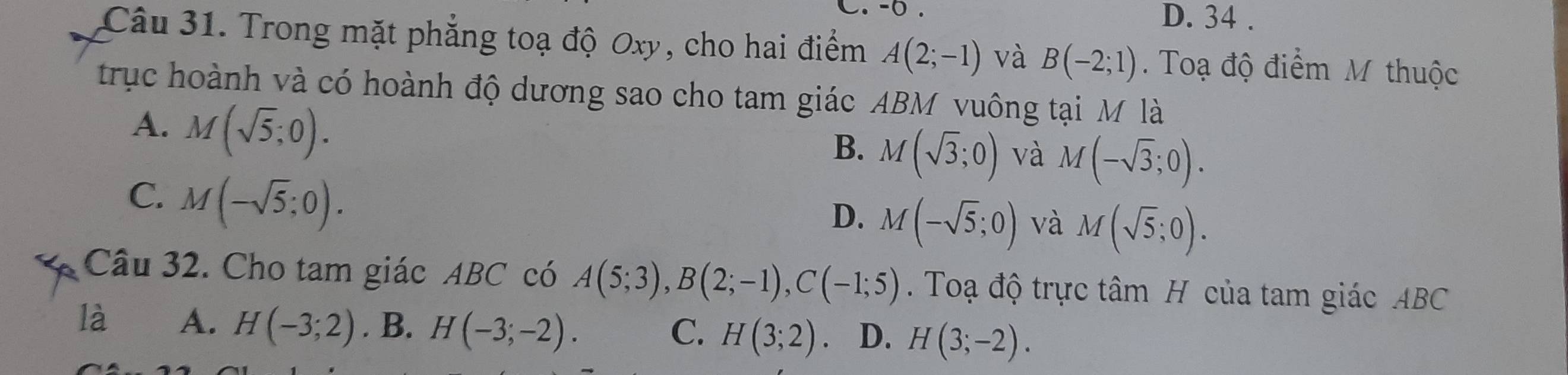 -0. D. 34.
Câu 31. Trong mặt phẳng toạ độ Oxy, cho hai điểm A(2;-1) và B(-2;1). Toạ độ điểm M thuộc
trục hoành và có hoành độ dương sao cho tam giác ABM vuông tại M là
A. M(sqrt(5);0).
B. M(sqrt(3);0) và M(-sqrt(3);0).
C. M(-sqrt(5);0).
D. M(-sqrt(5);0) và M(sqrt(5);0). 
Câu 32. Cho tam giác ABC có A(5;3), B(2;-1), C(-1;5). Toạ độ trực tâm H của tam giác ABC
là A. H(-3;2). B. H(-3;-2). H(3;2) D. H(3;-2). 
C.