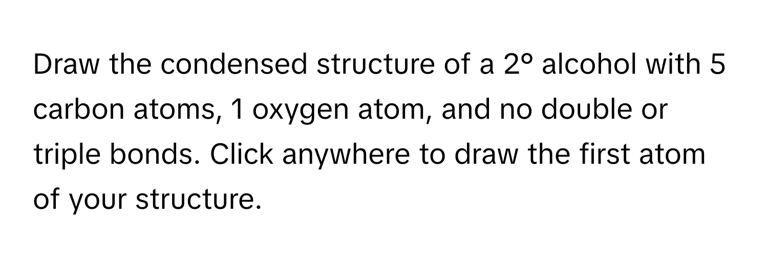 Draw the condensed structure of a 2° alcohol with 5 carbon atoms, 1 oxygen atom, and no double or triple bonds. Click anywhere to draw the first atom of your structure.