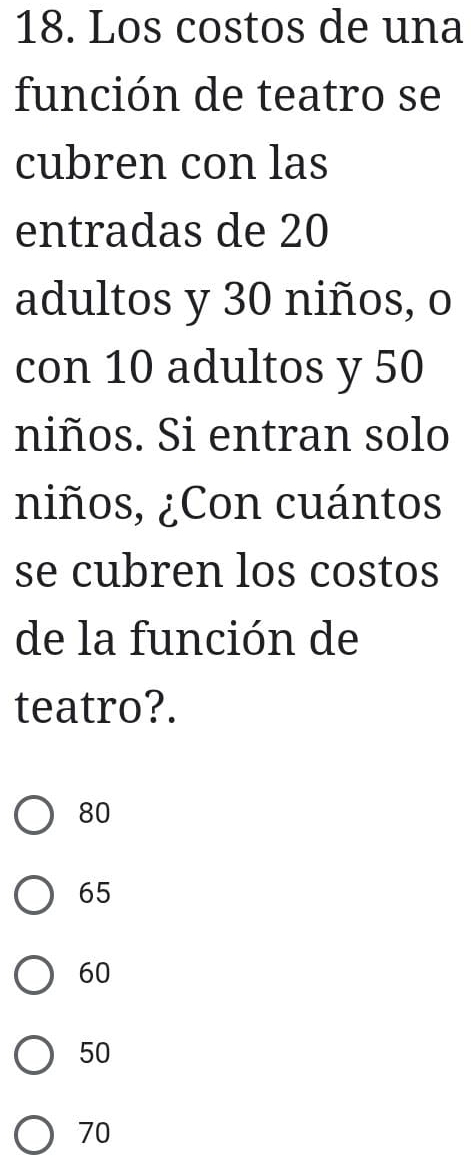 Los costos de una
función de teatro se
cubren con las
entradas de 20
adultos y 30 niños, o
con 10 adultos y 50
niños. Si entran solo
niños, ¿Con cuántos
se cubren los costos
de la función de
teatro?.
80
65
60
50
70