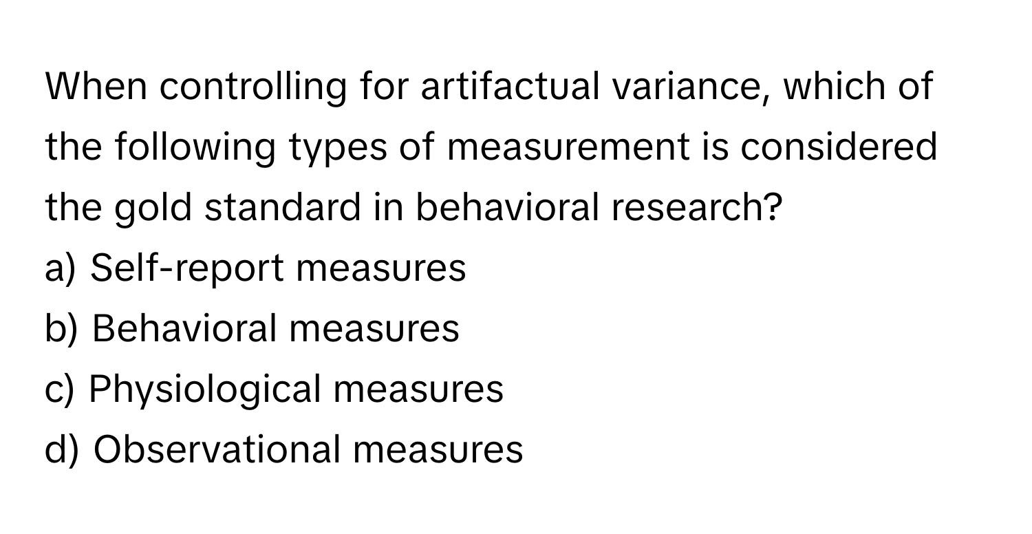 When controlling for artifactual variance, which of the following types of measurement is considered the gold standard in behavioral research? 

a) Self-report measures 
b) Behavioral measures 
c) Physiological measures 
d) Observational measures