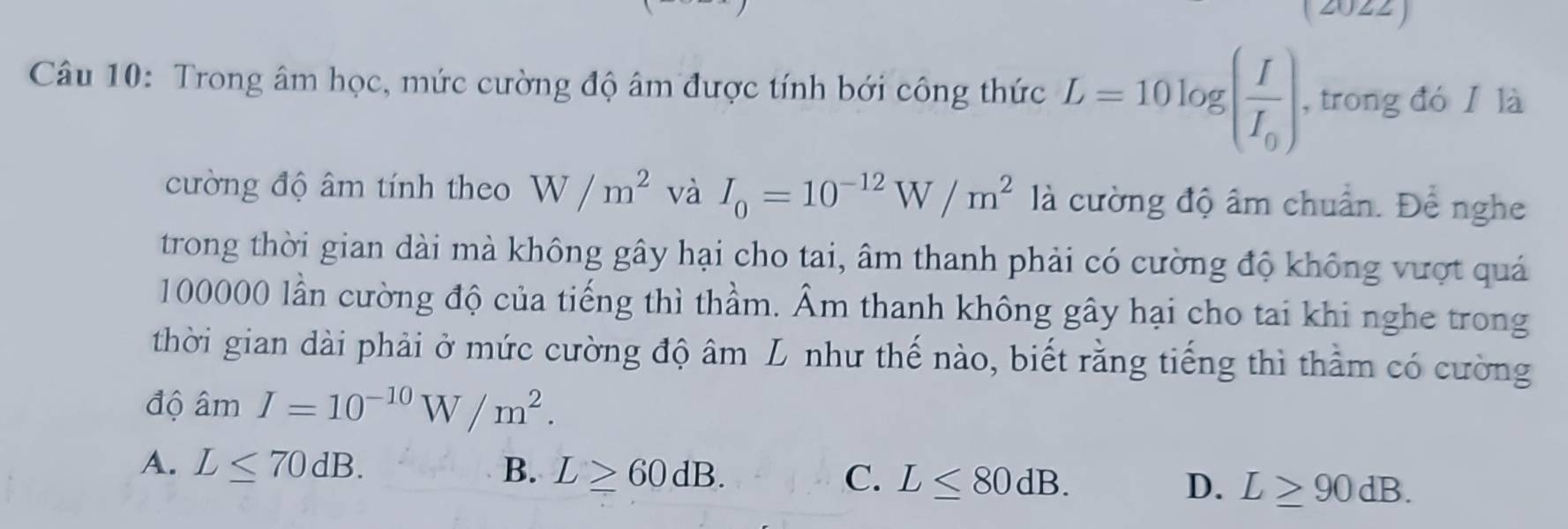 (2022)
Câu 10: Trong âm học, mức cường độ âm được tính bới công thức L=10log (frac II_0) , trong đóǐ là
cường độ âm tính theo W/m^2 và I_0=10^(-12)W/m^2 là cường độ âm chuẩn. Để nghe
trong thời gian dài mà không gây hại cho tai, âm thanh phải có cường độ không vượt quá
100000 lần cường độ của tiếng thì thầm. Âm thanh không gây hại cho tai khi nghe trong
thời gian dài phải ở mức cường độ âm L như thế nào, biết rằng tiếng thì thằm có cường
độ âm I=10^(-10)W/m^2.
A. L≤ 70dB. B. L≥ 60dB. C. L≤ 80dB. D. L≥ 90dB.