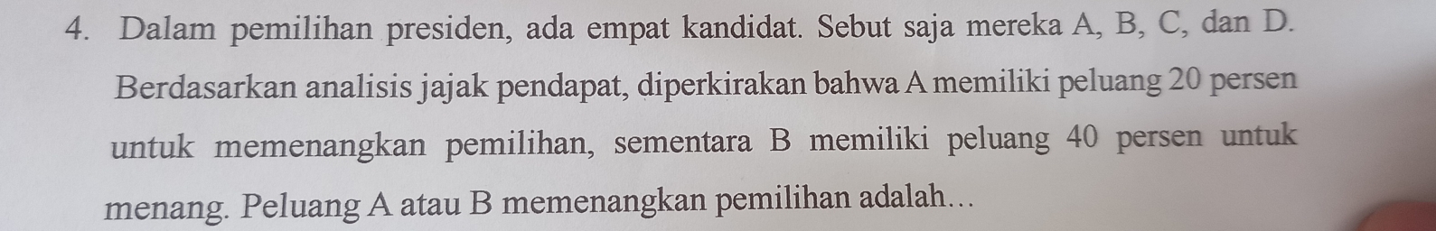 Dalam pemilihan presiden, ada empat kandidat. Sebut saja mereka A, B, C, dan D. 
Berdasarkan analisis jajak pendapat, diperkirakan bahwa A memiliki peluang 20 persen 
untuk memenangkan pemilihan, sementara B memiliki peluang 40 persen untuk 
menang. Peluang A atau B memenangkan pemilihan adalah….