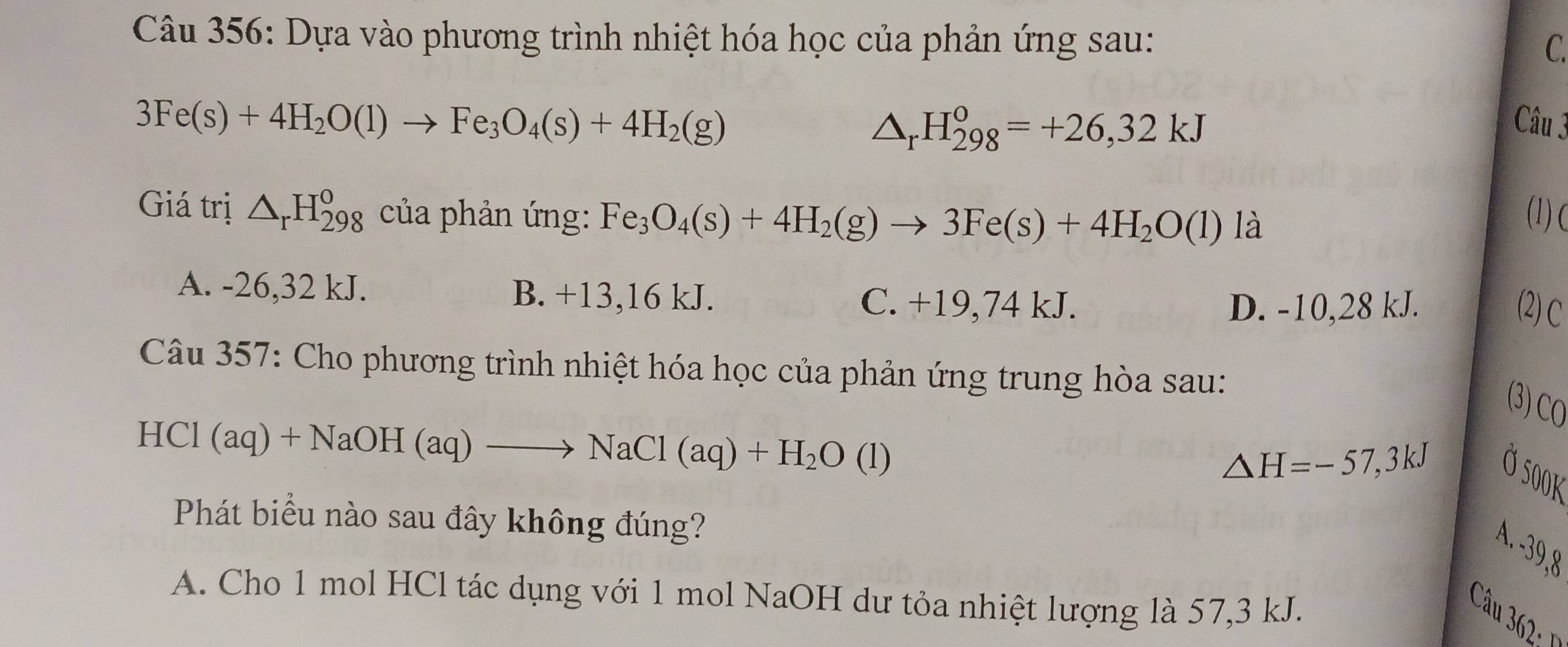 Dựa vào phương trình nhiệt hóa học của phản ứng sau: C.
3Fe(s)+4H_2O(l)to Fe_3O_4(s)+4H_2(g) Câu 3
△ _rH_(298)^o=+26,32kJ
Giá trị △ _rH_(298)^o của phản ứng: Fe_3O_4(s)+4H_2(g)to 3Fe(s)+4H_2O(l)la (1) C
A. -26,32 kJ. B. +13,16 kJ. C. +19,74 kJ.
D. -10,28 kJ. (2) C
Câu 357: Cho phương trình nhiệt hóa học của phản ứng trung hòa sau:
(3) CO
HCl (aq)+NaOH(aq)to NaCl(aq)+H_2O(l)
△ H=-57,3kJ
Ở 500k
Phát biểu nào sau đây không đúng?
A. -39, 8
A. Cho 1 mol HCl tác dụng với 1 mol NaOH dư tỏa nhiệt lượng là 57, 3 kJ.
Câu 362: 1