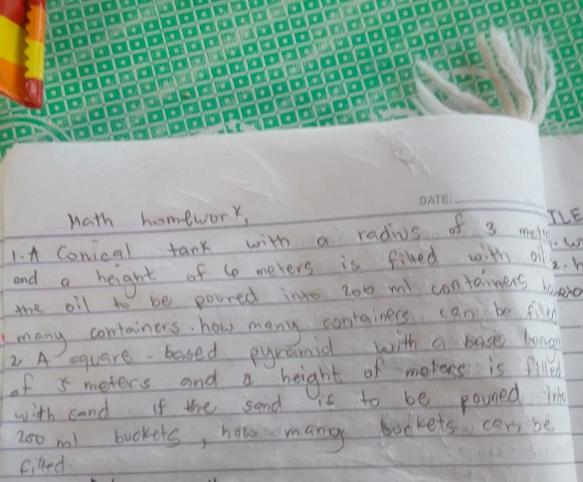 Math homework, TLE 
1. A Conical tank with a radius of 3 mel
and a height of to meters is fined with o 2. h
the oil to be poured into z00 m contaimers hoeo 
many containers, how many containers (an be filed 
2 A equare- bosed pyramid with a base bong 
of 5 meters and a height of merens is filled 
with sand If the sand is to be pouned le 
Zo0 ml bookets, houao mang bockets cari be 
filled.