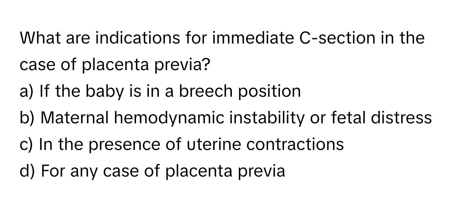 What are indications for immediate C-section in the case of placenta previa?

a) If the baby is in a breech position
b) Maternal hemodynamic instability or fetal distress
c) In the presence of uterine contractions
d) For any case of placenta previa