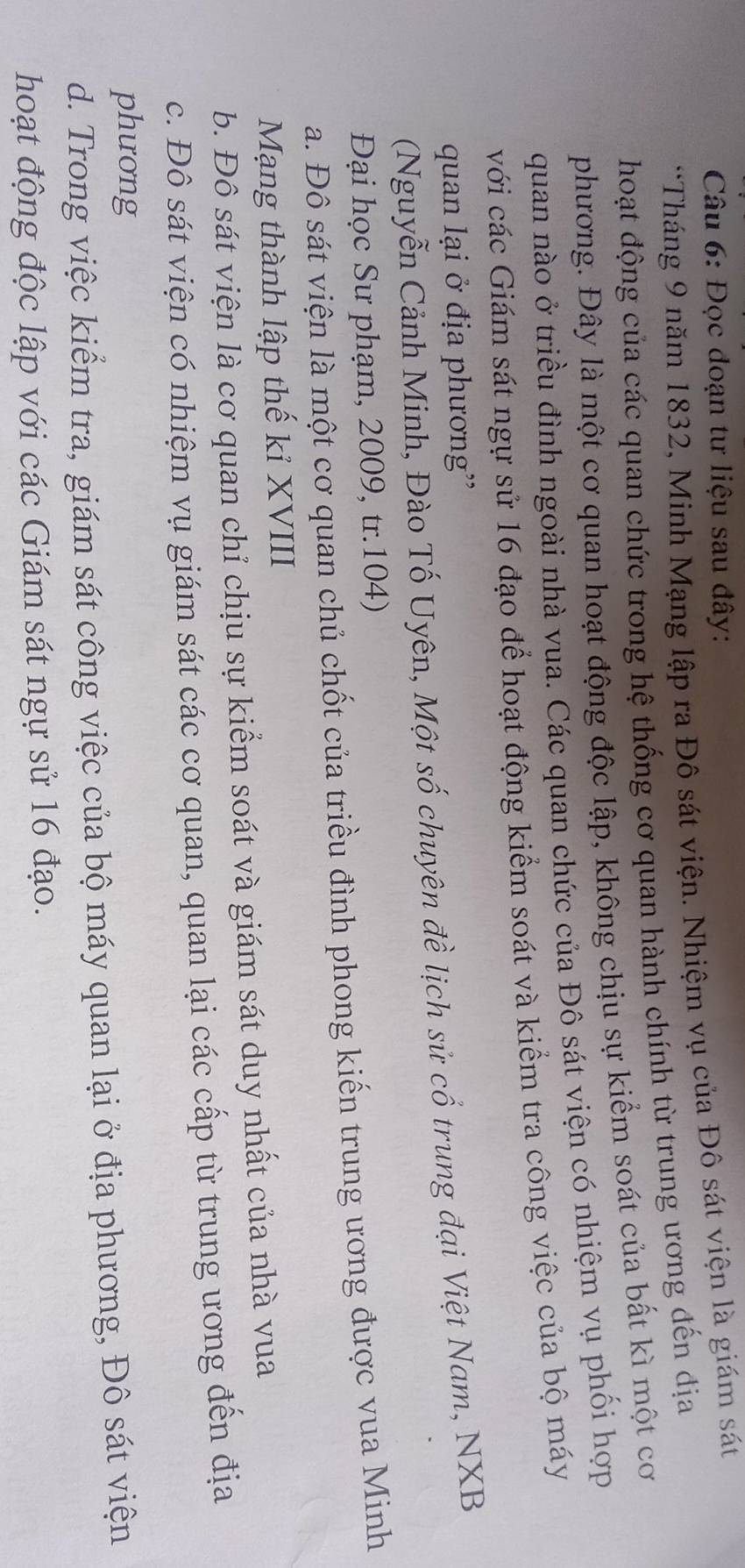 Đọc đoạn tư liệu sau đây:
*Tháng 9 năm 1832, Minh Mạng lập ra Đô sát viện. Nhiệm vụ của Đô sát viện là giám sát
hoạt động của các quan chức trong hệ thống cơ quan hành chính từ trung ương đến địa
phương. Đây là một cơ quan hoạt động độc lập, không chịu sự kiểm soát của bất kì một cơ
quan nào ở triều đình ngoài nhà vua. Các quan chức của Đô sát viện có nhiệm vụ phối hợp
với các Giám sát ngự sử 16 đạo để hoạt động kiểm soát và kiểm tra công việc của bộ máy
quan lại ở địa phương'
(Nguyễn Cảnh Minh, Đào Tố Uyên, Một số chuyên đề lịch sử cổ trung đại Việt Nam, NXB
Đại học Sư phạm, 2009, tr.104)
a. Đô sát viện là một cơ quan chủ chốt của triều đình phong kiến trung ương được vua Minh
Mạng thành lập thế kỉ XVIII
b. Đô sát viện là cơ quan chỉ chịu sự kiểm soát và giám sát duy nhất của nhà vua
c. Đô sát viện có nhiệm vụ giám sát các cơ quan, quan lại các cấp từ trung ương đến địa
phưong
d. Trong việc kiểm tra, giám sát công việc của bộ máy quan lại ở địa phương, Đô sát viện
hoạt động độc lập với các Giám sát ngự sử 16 đạo.