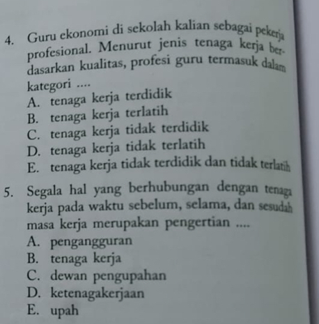 Guru ekonomi di sekolah kalian sebagai peker
profesional. Menurut jenis tenaga kerja ber
dasarkan kualitas, profesi guru termasuk dalam
kategori ....
A. tenaga kerja terdidik
B. tenaga kerja terlatih
C. tenaga kerja tidak terdidik
D. tenaga kerja tidak terlatih
E. tenaga kerja tidak terdidik dan tidak terlatih
5. Segala hal yang berhubungan dengan tenaga
kerja pada waktu sebelum, selama, dan sesudah
masa kerja merupakan pengertian ....
A. pengangguran
B. tenaga kerja
C. dewan pengupahan
D. ketenagakerjaan
E. upah