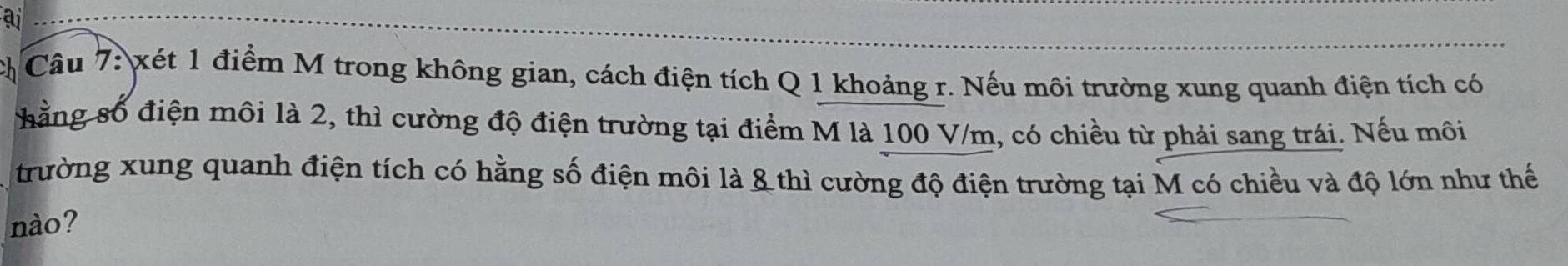 ai 
Câu 7: xét 1 điểm M trong không gian, cách điện tích Q 1 khoảng r. Nếu môi trường xung quanh điện tích có 
hằng số điện môi là 2, thì cường độ điện trường tại điểm M là 100 V/m, có chiều từ phải sang trái. Nếu môi 
trường xung quanh điện tích có hằng số điện môi là & thì cường độ điện trường tại M có chiều và độ lớn như thế 
nào?