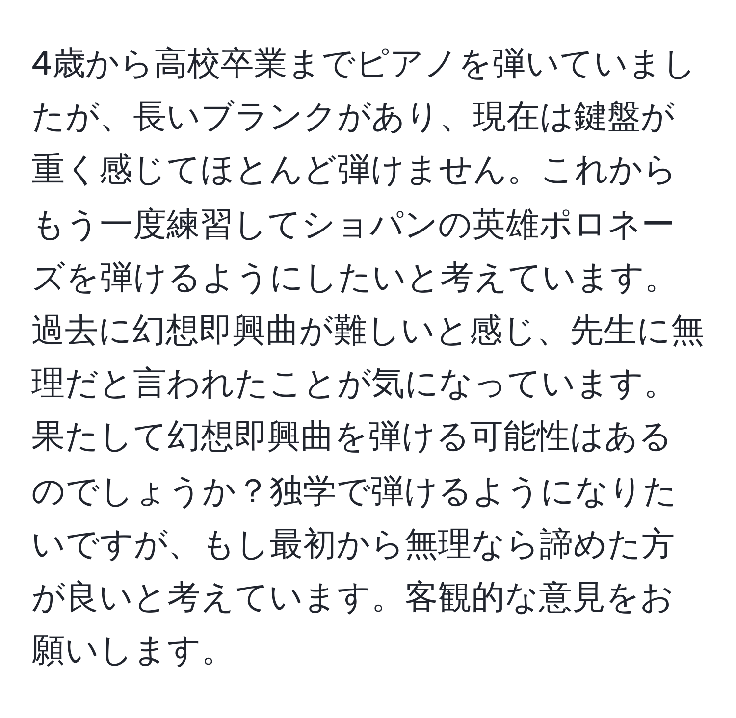 4歳から高校卒業までピアノを弾いていましたが、長いブランクがあり、現在は鍵盤が重く感じてほとんど弾けません。これからもう一度練習してショパンの英雄ポロネーズを弾けるようにしたいと考えています。過去に幻想即興曲が難しいと感じ、先生に無理だと言われたことが気になっています。果たして幻想即興曲を弾ける可能性はあるのでしょうか？独学で弾けるようになりたいですが、もし最初から無理なら諦めた方が良いと考えています。客観的な意見をお願いします。