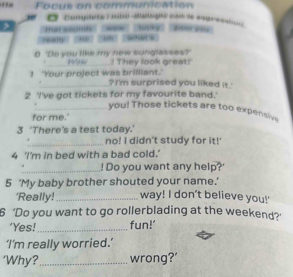Focus on communication 
e co mp d ca t a e 
tat sainde 
any 6 _ Whats 
e 'Do you like my new sunglasses? 
Wow _! They look great! 
I 'Your project was brilliant.' 
_? I'm surprised you liked it.' 
2 'I've got tickets for my favourite band.' 
_you! Those tickets are too expensive 
for me.’ 
3 ‘There’s a test today.’ 
_no! I didn't study for it!' 
4 ‘I’m in bed with a bad cold.’ 
_! Do you want any help?' 
5 ‘My baby brother shouted your name.’ 
'Really!_ way! I don't believe you!' 
6 ‘Do you want to go rollerblading at the weekend?’ 
'Yes!_ fun!’ 
‘I’m really worried.’ 
‘Why?_ wrong?'
