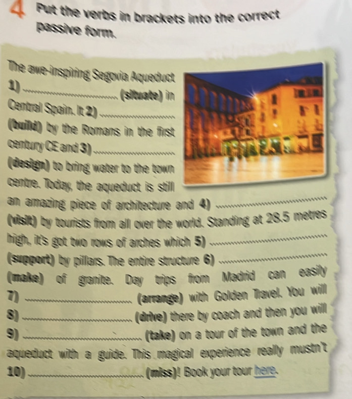 Put the verbs in brackets into the correct 
passive form. 
The awe-inspiring Segovia Aqueduc 
1)_ 
(situate) in 
Central Spain. It 2)_ 
(build) by the Romans in the firs 
century CE and 3)_ 
(design) to bring water to the town 
centre. Today, the aqueduct is still 
an amazing piece of architecture and 4) 
_ 
(visit) by tourists from all over the world. Standing at 28.5 metres
high, it's got two rows of arches which 5) 
_ 
(support) by pillars. The entire structure 6) 
_ 
(make) of granite. Day trips from Madrid can easily 
7) _(arrange) with Golden Travel. You will 
8) _(drive) there by coach and then you will 
9) _(take) on a tour of the town and the 
aqueduct with a guide. This magical experience really mustn't 
10)_ (miss)! Book your tour here.