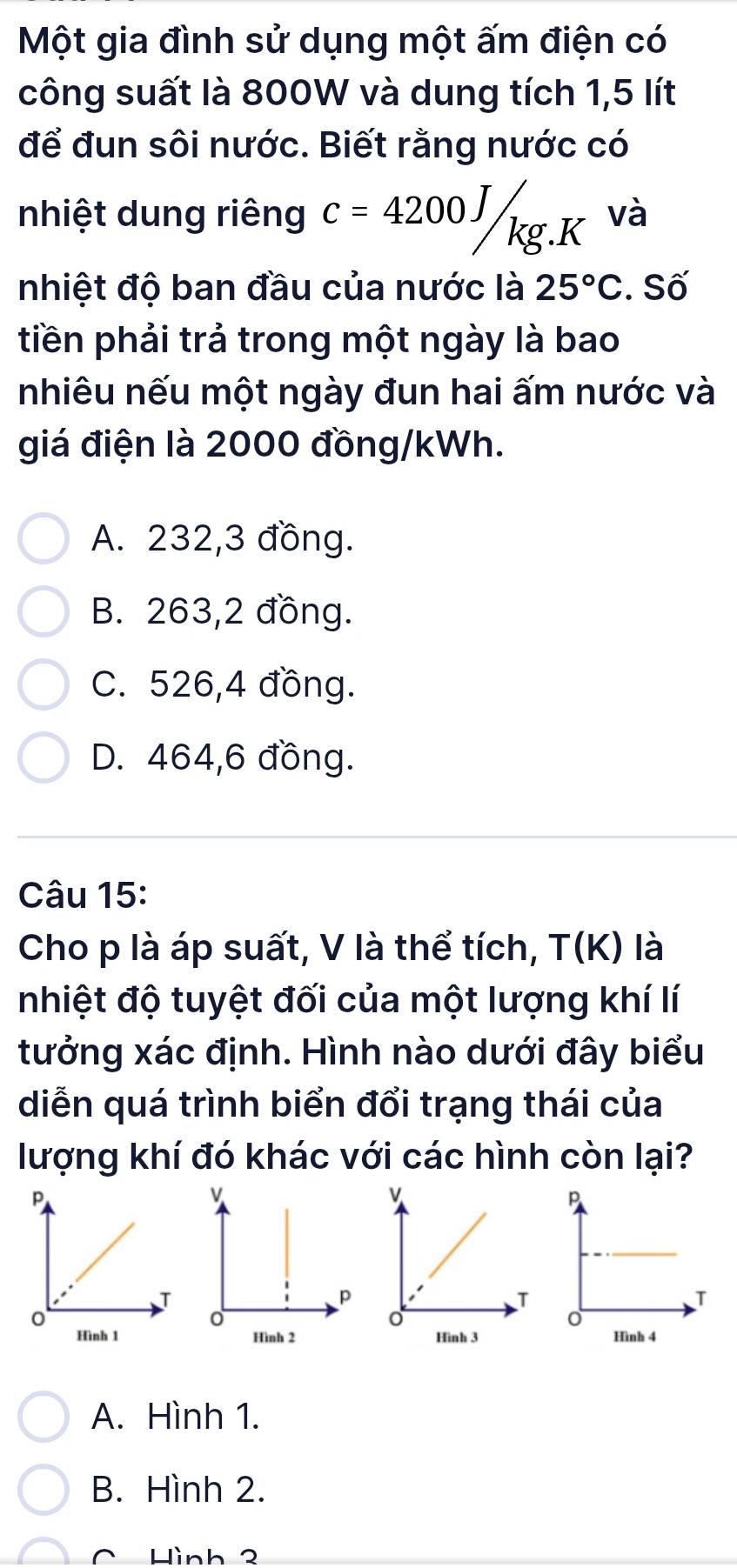 Một gia đình sử dụng một ấm điện có
công suất là 800W và dung tích 1,5 lít
để đun sôi nước. Biết rằng nước có
nhiệt dung riêng c=4200J/kg.K và
nhiệt độ ban đầu của nước là 25°C. Số
tiền phải trả trong một ngày là bao
nhiêu nếu một ngày đun hai ấm nước và
giá điện là 2000 đồng/kWh.
A. 232, 3 đồng.
B. 263,2 đồng.
C. 526, 4 đồng.
D. 464,6 đồng.
Câu 15:
Cho p là áp suất, V là thể tích, T(K) là
nhiệt độ tuyệt đối của một lượng khí lí
tưởng xác định. Hình nào dưới đây biểu
diễn quá trình biển đổi trạng thái của
lượng khí đó khác với các hình còn lại?

A. Hình 1.
B. Hình 2.
C Hình 2