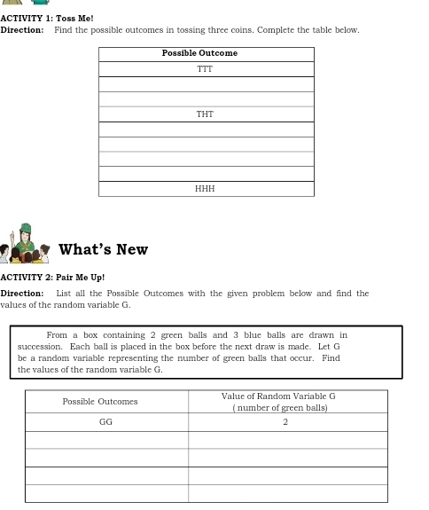 ACTIVITY 1: Toss Me! 
Direction: Find the possible outcomes in tossing three coins. Complete the table below. 
What’s New 
ACTIVITY 2: Pair Me Up! 
Direction: List all the Possible Outcomes with the given problem below and find the 
values of the random variable G. 
From a box containing 2 green balls and 3 blue balls are drawn in 
succession. Each ball is placed in the box before the next draw is made. Let G
be a random variable representing the number of green balls that occur. Find 
the values of the random variable G.