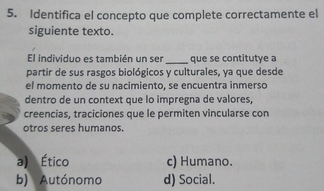 Identifica el concepto que complete correctamente el
siguiente texto.
El individuo es también un ser_ que se contitutye a
partir de sus rasgos biológicos y culturales, ya que desde
el momento de su nacimiento, se encuentra inmerso
dentro de un context que lo impregna de valores,
creencias, traciciones que le permiten vincularse con
otros seres humanos.
a) Ético c) Humano.
b) Autónomo d) Social.