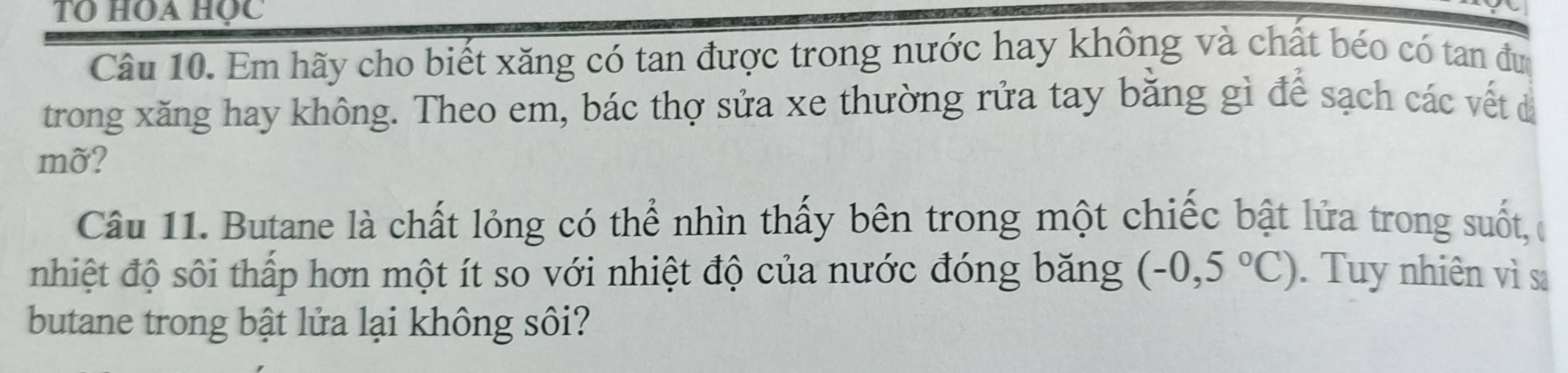 TO HOA học 
Câu 10. Em hãy cho biết xăng có tan được trong nước hay không và chất béo có tan đư 
trong xăng hay không. Theo em, bác thợ sửa xe thường rửa tay bằng gì để sạch các vết đá 
mỡ? 
Câu 11. Butane là chất lỏng có thể nhìn thấy bên trong một chiếc bật lửa trong suốt, c 
nhiệt độ sôi thấp hơn một ít so với nhiệt độ của nước đóng băng (-0,5°C). Tuy nhiên vì sa 
butane trong bật lửa lại không sôi?