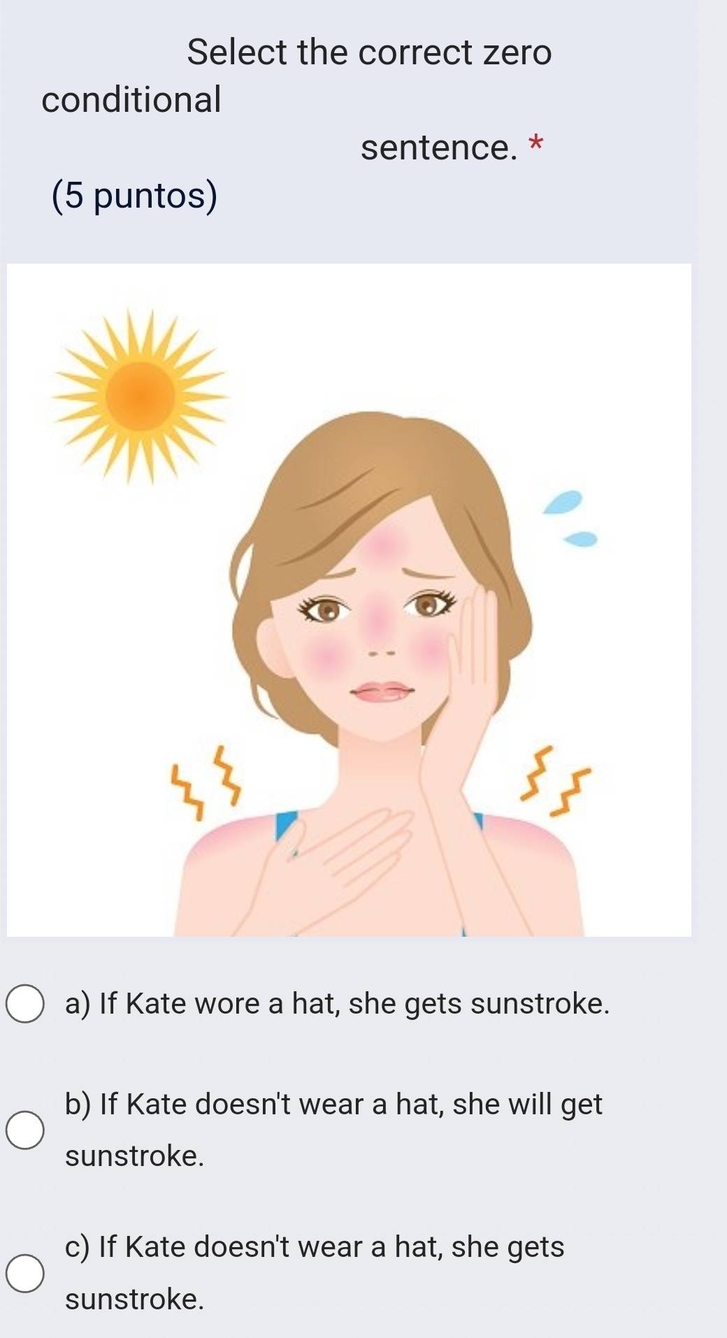 Select the correct zero
conditional
sentence. *
(5 puntos)
a) If Kate wore a hat, she gets sunstroke.
b) If Kate doesn't wear a hat, she will get
sunstroke.
c) If Kate doesn't wear a hat, she gets
sunstroke.