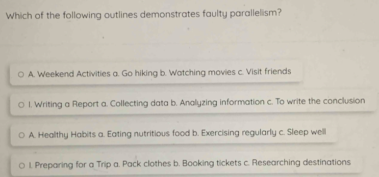 Which of the following outlines demonstrates faulty parallelism?
A. Weekend Activities a. Go hiking b. Watching movies c. Visit friends
1. Writing a Report a. Collecting data b. Analyzing information c. To write the conclusion
A. Healthy Habits a. Eating nutritious food b. Exercising regularly c. Sleep well
1. Preparing for a Trip a. Pack clothes b. Booking tickets c. Researching destinations