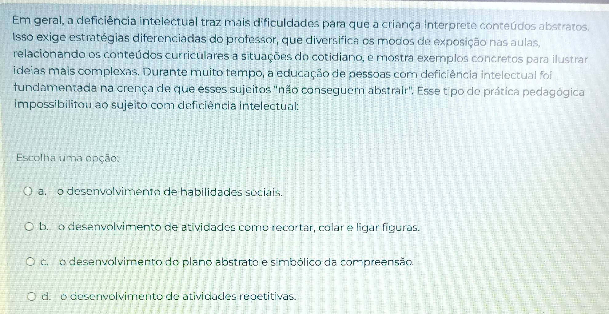 Em geral, a deficiência intelectual traz mais dificuldades para que a criança interprete conteúdos abstratos.
Isso exige estratégias diferenciadas do professor, que diversifica os modos de exposição nas aulas,
relacionando os conteúdos curriculares a situações do cotidiano, e mostra exemplos concretos para ilustrar
ideias mais complexas. Durante muito tempo, a educação de pessoas com deficiência intelectual foi
fundamentada na crença de que esses sujeitos "não conseguem abstrair". Esse tipo de prática pedagógica
impossibilitou ao sujeito com deficiência intelectual:
Escolha uma opção:
a. o desenvolvimento de habilidades sociais.
b. o desenvolvimento de atividades como recortar, colar e ligar figuras.
c. o desenvolvimento do plano abstrato e simbólico da compreensão.
d. o desenvolvimento de atividades repetitivas.