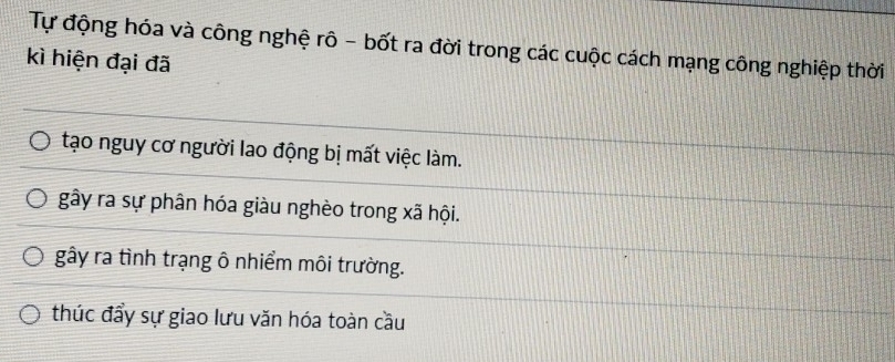 Tự động hóa và công nghệ rô - bốt ra đời trong các cuộc cách mạng công nghiệp thời
kì hiện đại đã
tạo nguy cơ người lao động bị mất việc làm.
gây ra sự phân hóa giàu nghèo trong xã hội.
gây ra tình trạng ô nhiểm môi trường.
thúc đẩy sự giao lưu văn hóa toàn cầu