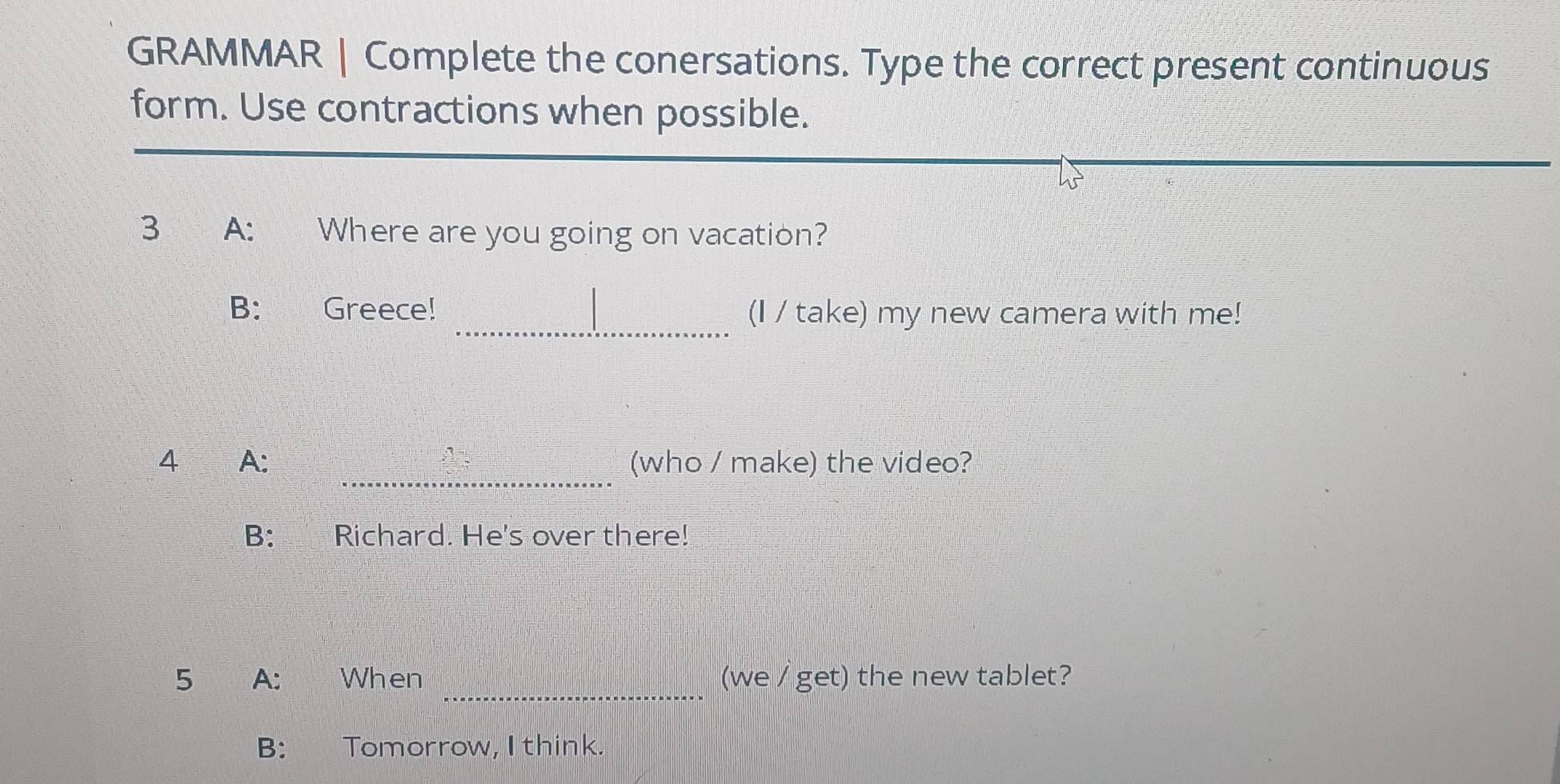 GRAMMAR | Complete the conersations. Type the correct present continuous 
form. Use contractions when possible. 
3 A: Where are you going on vacation? 
_ 
B: Greece! (I / take) my new camera with me! 
_ 
4 A: (who / make) the video? 
B: Richard. He's over there! 
_ 
5 A: When (we / get) the new tablet? 
B: Tomorrow, I think.