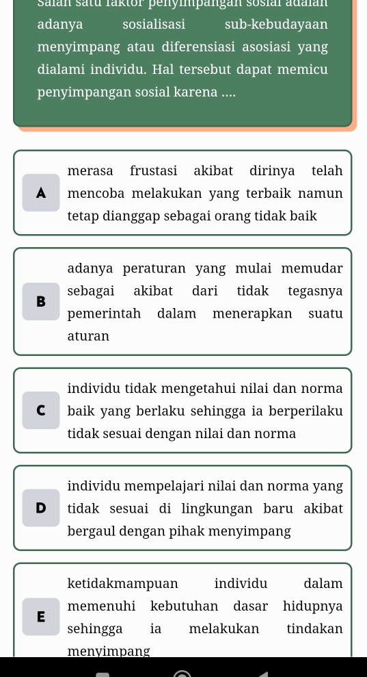 Salan satu laktor penympängan sosial adalan
adanya sosialisasi sub-kebudayaan
menyimpang atau diferensiasi asosiasi yang
dialami individu. Hal tersebut dapat memicu
penyimpangan sosial karena ....
merasa frustasi akibat dirinya telah
A₹ mencoba melakukan yang terbaik namun
tetap dianggap sebagai orang tidak baik
adanya peraturan yang mulai memudar
B sebagai akibat dari tidak tegasnya
pemerintah dalam menerapkan suatu
aturan
individu tidak mengetahui nilai dan norma
C I baik yang berlaku sehingga ia berperilaku
tidak sesuai dengan nilai dan norma
individu mempelajari nilai dan norma yang
D tidak sesuai di lingkungan baru akibat
bergaul dengan pihak menyimpang
ketidakmampuan individu dalam
E memenuhi kebutuhan dasar hidupnya
sehingga ia melakukan tindakan
menyimpang